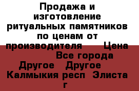 Продажа и изготовление ритуальных памятников по ценам от производителя!!! › Цена ­ 5 000 - Все города Другое » Другое   . Калмыкия респ.,Элиста г.